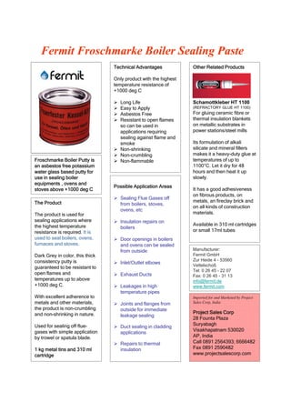 Fermit Froschmarke Boiler Sealing Paste
                                 Technical Advantages            Other Related Products

                                 Only product with the highest
                                 temperature resistance of
                                 +1000 deg C

                                  Long Life                     Schamottkleber HT 1100
                                  Easy to Apply                 (REFRACTORY GLUE HT 1100)
                                  Asbestos Free                 For gluing ceramic fibre or
                                  Resistant to open flames      thermal insulation blankets
                                   so can be used in             on metallic substrates in
                                   applications requiring        power stations/steel mills
              B                    sealing against flame and
                                   smoke                         Its formulation of alkali
                                  Non-shrinking                 silicate and mineral fillers
                                  Non-crumbling                 makes it a heavy-duty glue at
Froschmarke Boiler Putty is       Non-flammable                 temperatures of up to
an asbestos free potassium                                       1100°C. Let it dry for 48
water glass based putty for                                      hours and then heat it up
use in sealing boiler                                            slowly.
equipments , ovens and
                                 Possible Application Areas
stoves above +1000 deg C                                         It has a good adhesiveness
                                                                 on fibrous products, on
                                  Sealing Flue Gases off
The Product                                                      metals, an fireclay brick and
                                   from boilers, stoves,
                                                                 on all kinds of construction
                                   ovens, etc
The product is used for                                          materials.
sealing applications where        Insulation repairs on
the highest temperature                                          Available in 310 ml cartridges
                                   boilers
resistance is required. It is                                    or small 17ml tubes
used to seal boilers, ovens,      Door openings in boilers
furnaces and stoves.               and ovens can be sealed
                                   from outside                  Manufacturer:
Dark Grey in color, this thick                                   Fermit GmbH
consistency putty is                                             Zur Heide 4 - 53560
                                  Inlet/Outlet elbows           Vettelschoß
guaranteed to be resistant to
                                                                 Tel: 0 26 45 - 22 07
open flames and                   Exhaust Ducts                 Fax: 0 26 45 - 31 13
temperatures up to above                                         info@fermit.de
+1000 deg C.                      Leakages in high              www.fermit.com
                                   temperature pipes
With excellent adherence to                                      Imported for and Marketed by Project
metals and other materials,       Joints and flanges from       Sales Corp, India
the product is non-crumbling       outside for immediate
and non-shrinking in nature.                                     Project Sales Corp
                                   leakage sealing
                                                                 28 Founta Plaza
Used for sealing off flue-                                       Suryabagh
                                  Duct sealing in cladding
gases with simple application                                    Visakhapatnam 530020
                                   applications
by trowel or spatula blade.                                      AP, India
                                  Repairs to thermal            Call 0891 2564393; 6666482
1 kg metal tins and 310 ml         insulation                    Fax 0891 2590482
cartridge                                                        www.projectsalescorp.com
 