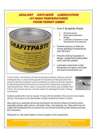 SEALANT ANTI-SEIZE LUBRICATION
                  AT HIGH TEMPERATURES
                    FROM FERMIT GMBH


                                                             1.   Prevents seizure
                                                             2.   Seals high temperature
                                                                  flanges
                                                             3.   Lubricates components in high
                                                                  temperatures and pressures

                                                          Prevents seizures on bolts and
                                                           screws operating in temperatures
                                                           upto 300 deg C

                                                          Prevents sticking of gaskets on
                                                           flanges, supplements sealing effect
                                                           when used with gaskets

                                                          Lubricates components in high
                                                           temperatures as gears, wire ropes
                                                           and chains and prevents rust


Fermit GmbH, manufacturer of high temperature sealing products presents
Grafitpaste Nivo, a liquid sealing paste for threaded and flanged joints that
prevents sticking of gaskets, seizure protection to bolts and screws exposed
to high temperatures and works as a lubricant for components exposed to
high temperatures. When used in conjunction with hemp, also available from
Fermit, the products acts as a thread sealant for damaged threads in flange
connections.

Gaskets sealed with it can be reused. It stays soft and pliable in the can and never needs
stirring. The product is non-flammable, is water resistant and black in colour.

Also used as an assembly aid during mounting for all internal surfaces of machine parts -
especially cylinder walls, pistons, and piston rings, main bearings, etc. Valve stems etc are
coated with Grafitpaste Nivo to prevent rust, for smooth functioning while twisting and long-
term lubrication.

500 grams tin. Use clean fingers or brush to apply on the components !


      IMPORTED AND MARKETED IN INDIA BY PROJECT SALES CORP, VISAKHAPATNAM
                    CALL +91-891-2564393 FAX +91-891-2590482
                  A PRODUCT OF FERMIT GMBH, WWW.FERMIT.COM
 