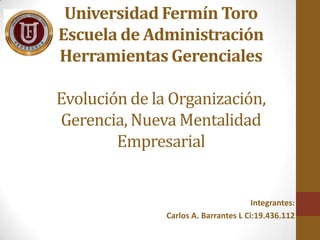 Universidad Fermín Toro
Escuela de Administración
Herramientas Gerenciales
Evolución de la Organización,
Gerencia, Nueva Mentalidad
Empresarial

Integrantes:
Carlos A. Barrantes L Ci:19.436.112

 