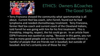 ETHICS: Owners &Coaches
The Good Side
• Terry Francona showed the community what sportsmanship is all
about. Current Red Sox coach, John Farrell, found out he had
lymphoma and needed chemotherapy treatment. Terry Francona,
former Red Sox coach and current coach of the Cleveland Indians,
told Farrell he was going with him for his first treatment. This is
friendship, integrity, respect, the list could go on. In an article from
ESPN Francona was quoted as saying, “Because in this game, you run
into so many good people and so many friends, and then there’s a
handful of people that are friends not in baseball, but outside of
baseball. And he’s certainly one of those for me.”
 