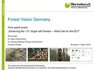 www.oeko.de
Forest Vision Germany
Fern panel event:
„Achieving the 1.5° target with forests – What role for the EU?”
Öko-Institut
Dr. Klaus Hennenberg
Dr. Hannes Böttcher (Project Coordination)
Christian Winger Brussels, 7. March 2018
The study was commissioned by Greenpeace.
Scenario development took place in co-oppartion with Naturwald Akademie (Lübeck).
 