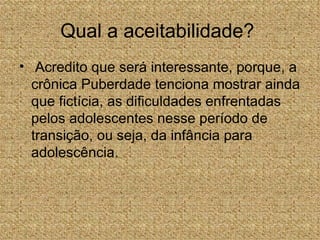 Qual a aceitabilidade?
• Acredito que será interessante, porque, a
  crônica Puberdade tenciona mostrar ainda
  que fictícia, as dificuldades enfrentadas
  pelos adolescentes nesse período de
  transição, ou seja, da infância para
  adolescência.
 