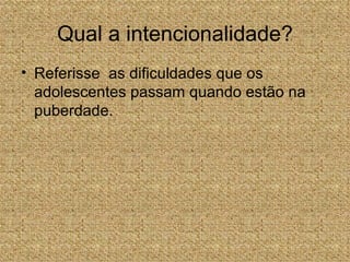 Qual a intencionalidade?
• Referisse as dificuldades que os
  adolescentes passam quando estão na
  puberdade.
 