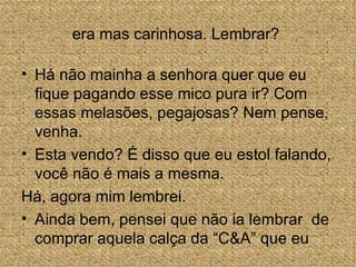 era mas carinhosa. Lembrar?

• Há não mainha a senhora quer que eu
  fique pagando esse mico pura ir? Com
  essas melasões, pegajosas? Nem pense,
  venha.
• Esta vendo? É disso que eu estol falando,
  você não é mais a mesma.
Há, agora mim lembrei.
• Ainda bem, pensei que não ia lembrar de
  comprar aquela calça da “C&A” que eu
 