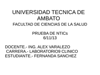 UNIVERSIDAD TECNICA DE
AMBATO
FACULTAD DE CIENCIAS DE LA SALUD
PRUEBA DE NTICs
6/11/13
DOCENTE.- ING. ALEX VARALEZO
CARRERA.- LABORATORIO9 CLINICO
ESTUDIANTE.- FERNANDA SANCHEZ

 