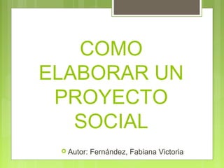 COMO
ELABORAR UN
PROYECTO
SOCIAL
 Autor: Fernández, Fabiana Victoria
 
