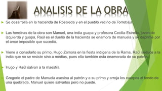 ANALISIS DE LA OBRA
 Se desarrolla en la hacienda de Rosaleda y en el pueblo vecino de Torrebaja.
 Las heroínas de la obra son Manuel, una india guapa y profesora Cecilia Estrella, joven de
izquierda y guapa, Raúl es el dueño de la hacienda se enamora de manuela y se deprime por
el amor imposible que sucedió.
 Viene a consolarlo su primo, Hugo Zamora en la fiesta indígena de la Rama, Raúl seduce a la
india que no se resiste sino a medias, pues ella también esta enamorada de su patrón.
 Hugo y Raúl salvan a la maestra.
 Gregorio el padre de Manuela asesina al patrón y a su primo y arroja los cuerpos al fondo de
una quebrada, Manuel quiere salvarlos pero no puede.
 