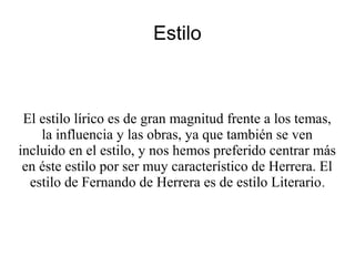 Estilo
El estilo lírico es de gran magnitud frente a los temas,
la influencia y las obras, ya que también se ven
incluido en el estilo, y nos hemos preferido centrar más
en éste estilo por ser muy característico de Herrera. El
estilo de Fernando de Herrera es de estilo Literario.
 