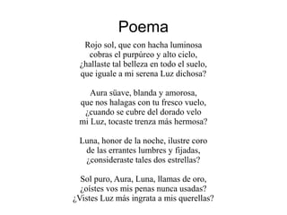 Poema
Rojo sol, que con hacha luminosa
cobras el purpúreo y alto cielo,
¿hallaste tal belleza en todo el suelo,
que iguale a mi serena Luz dichosa?
Aura süave, blanda y amorosa,
que nos halagas con tu fresco vuelo,
¿cuando se cubre del dorado velo
mi Luz, tocaste trenza más hermosa?
Luna, honor de la noche, ilustre coro
de las errantes lumbres y fijadas,
¿consideraste tales dos estrellas?
Sol puro, Aura, Luna, llamas de oro,
¿oístes vos mis penas nunca usadas?
¿Vistes Luz más ingrata a mis querellas?
 