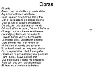Obras
ras
-Al betis
-Amor , que me dió libre y no ofendidio
-Aquí donde florece la belleza
.Betis , que en este tiempo solo y frio
-Con el puro sereno en campo abierto
-Cual de Oro el cabello ensortijado
-De la luz en que espira amor herido
-Dó vas? ¿Dó vas cruel , Dó vas? Refrena
-El fuego que es mi alma se alimenta
-En sortijas y flores de oro ardiente
-Huyó la banda voz y el tierno canto
-La muerte pido , un corazón amante
-Lloró solo mi mal , y el hondo río
-Mi bello sol,si voy de vos ausente
No es tan duro mi pecho que no sienta
-Oh cara perdición , oh dulce engaño
-Pienso en mi pena atento y mal presente
-Pura , bella , suave estrella mia
-Qué bello nudo y fuerte me encadena
-Rojo sol , que con hacha luminosa
-Si fuera esta la misma de belleza
 