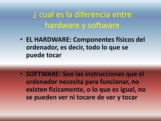 ¿ cual es la diferencia entre
hardware y software
• EL HARDWARE: Componentes físicos del
ordenador, es decir, todo lo que se
puede tocar
• SOFTWARE: Son las instrucciones que el
ordenador necesita para funcionar, no
existen físicamente, o lo que es igual, no
se pueden ver ni tocare de ver y tocar
 