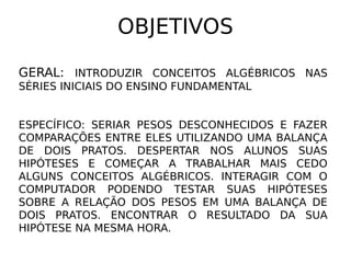 OBJETIVOS

GERAL: INTRODUZIR CONCEITOS ALGÉBRICOS NAS
SÉRIES INICIAIS DO ENSINO FUNDAMENTAL


ESPECÍFICO: SERIAR PESOS DESCONHECIDOS E FAZER
COMPARAÇÕES ENTRE ELES UTILIZANDO UMA BALANÇA
DE DOIS PRATOS. DESPERTAR NOS ALUNOS SUAS
HIPÓTESES E COMEÇAR A TRABALHAR MAIS CEDO
ALGUNS CONCEITOS ALGÉBRICOS. INTERAGIR COM O
COMPUTADOR PODENDO TESTAR SUAS HIPÓTESES
SOBRE A RELAÇÃO DOS PESOS EM UMA BALANÇA DE
DOIS PRATOS. ENCONTRAR O RESULTADO DA SUA
HIPÓTESE NA MESMA HORA.
 