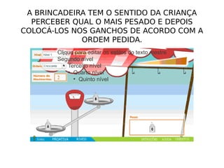 A BRINCADEIRA TEM O SENTIDO DA CRIANÇA
  PERCEBER QUAL O MAIS PESADO E DEPOIS
COLOCÁ-LOS NOS GANCHOS DE ACORDO COM A
             ORDEM PEDIDA.
       Clique para editar os estilos do texto mestre
       Segundo nível
         ●
           Terceiro nível
           ●
             Quarto nível
             ●
               Quinto nível
 