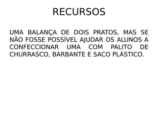 RECURSOS

UMA BALANÇA DE DOIS PRATOS, MAS SE
NÃO FOSSE POSSÍVEL AJUDAR OS ALUNOS A
CONFECCIONAR UMA COM PALITO DE
CHURRASCO, BARBANTE E SACO PLÁSTICO.
 