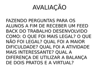 AVALIAÇÃO

FAZENDO PERGUNTAS PARA OS
ALUNOS A FIM DE RECEBER UM FEED
BACK DO TRABALHO DESENVOLVIDO
COMO: O QUE FOI MAIS LEGAL? O QUE
NÃO FOI LEGAL? QUAL FOI A MAIOR
DIFICULDADE? QUAL FOI A ATIVIDADE
MAIS INTERESSANTE? QUAL A
DIFERENÇA DE UTILIZAR A BALANÇA
DE DOIS PRATOS E A VIRTUAL?
 