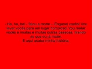 - Ha, ha, ha! - falou a morte – Enganei vocês! Vou levar vocês para um lugar horroroso! Vou matar vocês e muitas e muitas outras pessoas, tirando as que eu já matei. E aqui acaba minha história. 