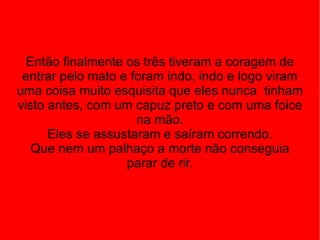 Então finalmente os três tiveram a coragem de entrar pelo mato e foram indo, indo e logo viram uma coisa muito esquisita que eles nunca  tinham visto antes, com um capuz preto e com uma foice na mão. Eles se assustaram e saíram correndo. Que nem um palhaço a morte não conseguia parar de rir. 