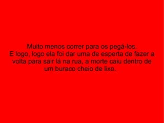 Muito menos correr para os pegá-los. E logo, logo ela foi dar uma de esperta de fazer a volta para sair lá na rua, a morte caiu dentro de um buraco cheio de lixo.  