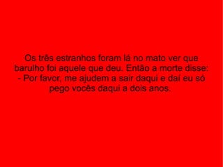 Os três estranhos foram lá no mato ver que barulho foi aquele que deu. Então a morte disse: - Por favor, me ajudem a sair daqui e daí eu só pego vocês daqui a dois anos.  