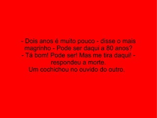 - Dois anos é muito pouco - disse o mais magrinho - Pode ser daqui a 80 anos? - Tá bom! Pode ser! Mas me tira daqui! - respondeu a morte. Um cochichou no ouvido do outro.  