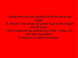 - Ainda bem que ela aceitou 80 anos para nos pegar. - É mesmo. Dá tempo da gente fugir e até chegar aos 80 anos. - Nem sabemos se estaremos vivos! - Falou um dos três esquisitos. E tiraram a morte do buraco. 
