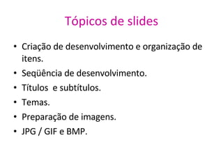 Tópicos de slides Criação de desenvolvimento e organização de itens. Seqüência de desenvolvimento. Títulos  e subtítulos. Temas. Preparação de imagens. JPG / GIF e BMP. 