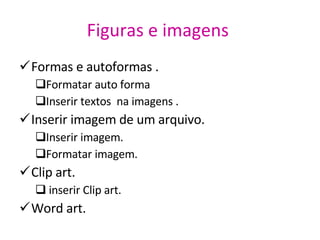 Figuras e imagens   Formas e autoformas .  Formatar auto forma Inserir textos  na imagens . Inserir imagem de um arquivo. Inserir imagem. Formatar imagem. Clip art. inserir Clip art.  Word art. 