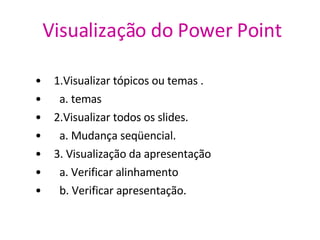 Visualização do Power   Point 1.Visualizar tópicos ou temas . a. temas 2.Visualizar todos os slides. a. Mudança seqüencial. 3. Visualização da apresentação  a. Verificar alinhamento b. Verificar apresentação. 
