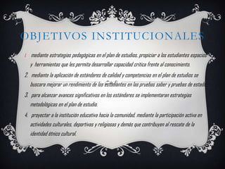 OBJETIVOS INSTITUCIONALES
1.   mediante estrategias pedagógicas en el plan de estudios, propiciar a los estudiantes espacios
     y herramientas que les permita desarrollar capacidad critica frente al conocimiento.
2. mediante la aplicación de estándares de calidad y competencias en el plan de estudios se
   buscara mejorar un rendimiento de los estudiantes en las pruebas saber y pruebas de estado.
3. para alcanzar avances significativos en los estándares se implementaran estrategias
   metodológicas en el plan de estudio.
4. proyectar a la institución educativa hacia la comunidad, mediante la participación activa en
   actividades culturales, deportivas y religiosas y demás que contribuyen al rescate de la
   identidad étnico cultural.
 