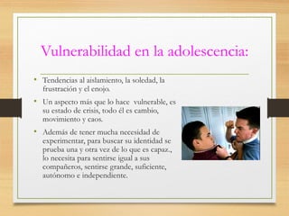 Vulnerabilidad en la adolescencia:
• Tendencias al aislamiento, la soledad, la
frustración y el enojo.
• Un aspecto más que lo hace vulnerable, es
su estado de crisis, todo él es cambio,
movimiento y caos.
• Además de tener mucha necesidad de
experimentar, para buscar su identidad se
prueba una y otra vez de lo que es capaz.,
lo necesita para sentirse igual a sus
compañeros, sentirse grande, suficiente,
autónomo e independiente.