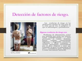 Detección de factores de riesgo.
Las conductas de riesgo en los
adolescentes pueden ser solo parte de
la crisis que él vive, lo peligroso es
que se intensifiquen y permanezcan.
Algunas conductas de riesgo son:
Problemas de alimentación, comer
por ansiedad, por enojo, por tristeza,
comer compulsivamente y a veces
provocarse el vomito (bulimia),
buscar comidas excesivamente
higiénicas y desgrasadas (ortorexia),
someterse a dietas constantes y
severas, preocuparse excesivamente
por su peso corporal y creer que
comiendo un poco ya aumentaron en
peso y acumularon grasa, negándose
a comer nuevamente (anorexia).