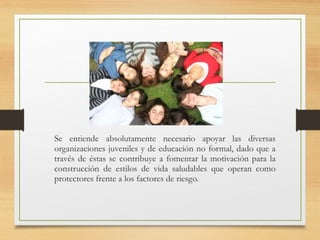 Se entiende absolutamente necesario apoyar las diversas
organizaciones juveniles y de educación no formal, dado que a
través de éstas se contribuye a fomentar la motivación para la
construcción de estilos de vida saludables que operan como
protectores frente a los factores de riesgo.