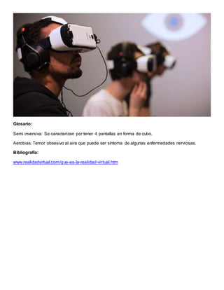 Glosario:
Semi inversiva: Se caracterizan por tener 4 pantallas en forma de cubo.
Aerobias: Temor obsesivo al aire que puede ser síntoma de algunas enfermedades nerviosas.
Bibliografía:
www.realidadvirtual.com/que-es-la-realidad-virtual.htm
 