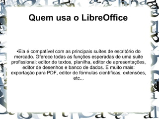 Quem usa o LibreOffice
●Ela é compatível com as principais suítes de escritório do
mercado. Oferece todas as funções esperadas de uma suite
profissional: editor de textos, planilha, editor de apresentações,
editor de desenhos e banco de dados. E muito mais:
exportação para PDF, editor de fórmulas científicas, extensões,
etc...
 
