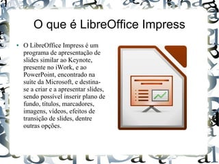 O que é LibreOffice Impress
● O LibreOffice Impress é um
programa de apresentação de
slides similar ao Keynote,
presente no iWork, e ao
PowerPoint, encontrado na
suíte da Microsoft, e destina-
se a criar e a apresentar slides,
sendo possível inserir plano de
fundo, títulos, marcadores,
imagens, vídeos, efeitos de
transição de slides, dentre
outras opções.
 