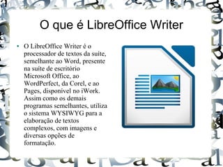 O que é LibreOffice Writer
● O LibreOffice Writer é o
processador de textos da suíte,
semelhante ao Word, presente
na suíte de escritório
Microsoft Office, ao
WordPerfect, da Corel, e ao
Pages, disponível no iWork.
Assim como os demais
programas semelhantes, utiliza
o sistema WYSIWYG para a
elaboração de textos
complexos, com imagens e
diversas opções de
formatação.
 