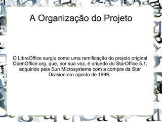 A Organização do Projeto
O LibreOffice surgiu como uma ramificação do projeto original
OpenOffice.org, que, por sua vez, é oriundo do StarOffice 5.1,
adquirido pela Sun Microsystems com a compra da Star
Division em agosto de 1999.
 