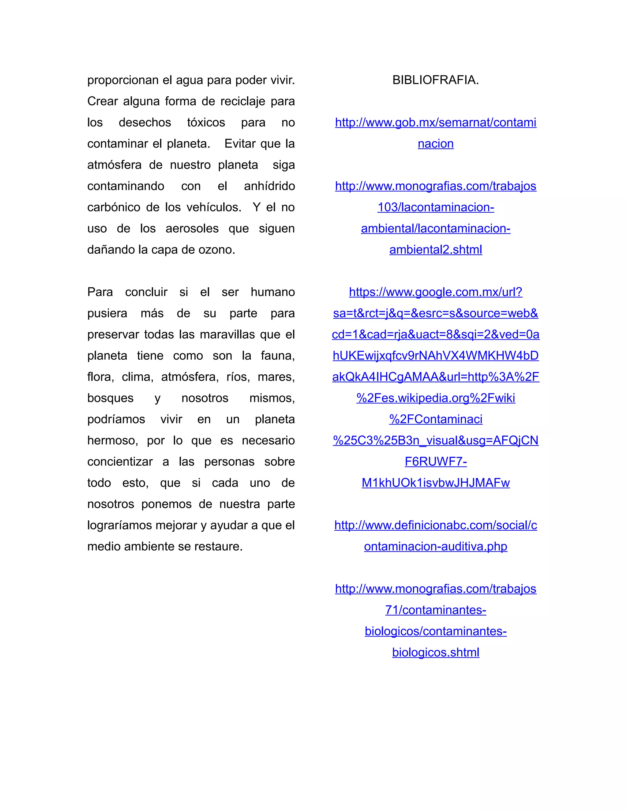 proporcionan el agua para poder vivir.
Crear alguna forma de reciclaje para
los desechos tóxicos para no
contaminar el planeta. Evitar que la
atmósfera de nuestro planeta siga
contaminando con el anhídrido
carbónico de los vehículos. Y el no
uso de los aerosoles que siguen
dañando la capa de ozono.
Para concluir si el ser humano
pusiera más de su parte para
preservar todas las maravillas que el
planeta tiene como son la fauna,
flora, clima, atmósfera, ríos, mares,
bosques y nosotros mismos,
podríamos vivir en un planeta
hermoso, por lo que es necesario
concientizar a las personas sobre
todo esto, que si cada uno de
nosotros ponemos de nuestra parte
lograríamos mejorar y ayudar a que el
medio ambiente se restaure.
BIBLIOFRAFIA.
http://www.gob.mx/semarnat/contami
nacion
http://www.monografias.com/trabajos
103/lacontaminacion-
ambiental/lacontaminacion-
ambiental2.shtml
https://www.google.com.mx/url?
sa=t&rct=j&q=&esrc=s&source=web&
cd=1&cad=rja&uact=8&sqi=2&ved=0a
hUKEwijxqfcv9rNAhVX4WMKHW4bD
akQkA4IHCgAMAA&url=http%3A%2F
%2Fes.wikipedia.org%2Fwiki
%2FContaminaci
%25C3%25B3n_visual&usg=AFQjCN
F6RUWF7-
M1khUOk1isvbwJHJMAFw
http://www.definicionabc.com/social/c
ontaminacion-auditiva.php
http://www.monografias.com/trabajos
71/contaminantes-
biologicos/contaminantes-
biologicos.shtml
 