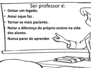 Ser professor é:
• Deixar um legado.
• Amar oque faz .
• Tornar-se mais paciente.
• Notar a diferença do próprio ensino na vida
dos alunos.
• Nunca parar de aprender
2
 