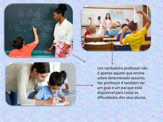 Um verdadeiro professor não
é apenas aquele que ensina
sobre determinado assunto.
Ser professor é também ser
um guia e um pai que está
disponível para todas as
dificuldades dos seus alunos.
6
 