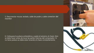 5. Desconectar mouse, teclado, cable de poder y cable conector del
monitor
6. Colóquese la pulsera antiestática y sujete el extremo al chasis. Esto
se debe hacer antes de tocar las partes internas del computador. Si
no tiene pulsera se debe estar tocando el chasis constantemente.
 