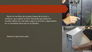 7. Retire los tornillos de la parte trasera de la torre o
minitorre, que sujetan la torre. Recuerde que todos los
tornillos deben ser marcados según su función y depositados
en un recipiente para que no se pierdan.
8. Deslice la tapa hacia atrás.
 