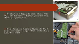 11. Retire la unidad de disquete: desconecte el bus de datos
IDE, el cable de alimentación de energía y retire los tornillos
laterales que sujetan la unidad.
12. Retiro del disco duro: desconecte el bus de datos IDE, el
cable de alimentación de energía y retire los tornillos laterales
que sujetan la unidad.
 