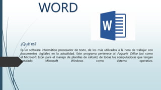 WORD
¿Qué es?
Es un software informático procesador de texto, de los más utilizados a la hora de trabajar con
documentos digitales en la actualidad. Este programa pertenece al Paquete Office (así como
el Microsoft Excel para el manejo de planillas de cálculo) de todas las computadoras que tengan
instalado Microsoft Windows como sistema operativo.
 