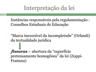 Interpretação da lei Instâncias responsáveis pela regulamentação : Conselhos Estaduais de Educação “ Marca inexorável da incompletude” (Orlandi) da textualidade jurídica fissuras  – abertura da “superfície pretensamente homogênea” da lei (Zoppi-Fontana) 