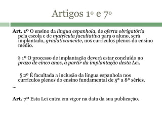 Artigos 1 º  e 7 º   Art. 1º  O ensino da  língua espanhola , de  oferta obrigatória  pela escola e de  matrícula facultativa  para o aluno, será implantado,  gradativamente , nos currículos plenos do ensino médio.         § 1º O processo de implantação deverá estar concluído no  prazo de cinco anos, a partir da implantação desta Le i.           § 2º É facultada a inclusão da língua espanhola nos currículos plenos do ensino fundamental de 5ª a 8ª séries.  ... Art. 7º  Esta Lei entra em vigor na data da sua publicação.  