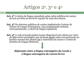 Artigos 2 º,  3 º  e 4 º Art. 2º  A oferta da língua espanhola pelas redes públicas de ensino deverá ser feita no  horário regular de aula dos alunos .    Art. 3º  Os  sistemas públicos de ensino  implantarão Centros de Ensino de Língua Estrangeira, cuja programação incluirá, necessariamente, a oferta de língua espanhola.   Art. 4º  A  rede privada  poderá tornar disponível esta oferta  por meio de diferentes estratégias  que incluam  desde  aulas convencionais no horário normal dos alunos  até  a matrícula em cursos e Centro de Estudos de Língua Moderna.  disjunção  entre a língua estrangeira da escola e  a língua estrangeira de cursos livres 