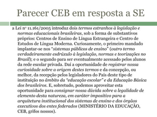 Parecer CEB em resposta a SE a Lei n o  11.161/2005 introduz dois  termos estranhos à legislação e normas educacionais brasileiras , sob a forma de substantivos próprios: Centros de Ensino de Língua Estrangeira e Centro de Estudos de Língua Moderna. Curiosamente, o primeiro mandado implantar-se nos “ sistemas públicos de ensino ” ( outro termo verdadeiramente esdrúxulo   à legislação, normas e teorizações no Brasil ); e o segundo para ser eventualmente acessado pelos alunos da rede escolar privada. Daí a oportunidade de  registrar nossa curiosidade sobre a origem destes termos  e da concepção, ou melhor, da recepção pelos legisladores do País deste tipo de instituição no  âmbito da “educação escolar” e da Educação Básica dos brasileiros . E, sobretudo, podemos aproveitar esta oportunidade para  consignar nossa dúvida sobre a legalidade de elemento desta natureza, em caráter impositivo para a arquitetura institucional dos sistemas de ensino e dos órgãos executivos dos entes federados  (MINISTÉRIO DA EDUCAÇÃO, CEB, grifos nossos).   