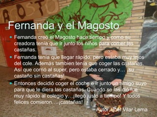 Fernanda y el Magosto
 Fernanda creó el Magosto hace tiempo y como su
creadora tenía que ir junto los niños para comer las
castañas.
 Fernanda tenía que llegar rápido, pero estaba muy lejos
del cole. Además tambien tenía que coger las castañas.
Así que corrió al super, pero estaba cerrado y… ¡su
castaño sin castañas!
 Entonces decidió coger el coche e ir junto un amigo suyo
para que le diera las castañas. Cuando se las dió fue
muy rápido al colegio y…¡llegó justo a tiempo! Y todos
felices comieron….¡castañas!
Autor: Joel Vilar Lema
 