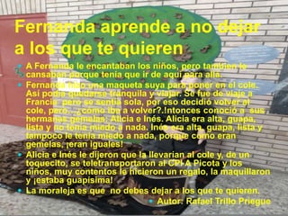 Fernanda aprende a no dejar
a los que te quieren
 A Fernanda le encantaban los niños, pero tambien le
cansaban porque tenía que ir de aquí para allá.
 Fernanda hizo una maqueta suya para poner en el cole.
Así podía quedarse tranquila y viajar. Se fue de viaje a
Francia pero se sentía sola, por eso decidió volver al
cole, pero…¿cómo iba a volver?.!ntonces conoció a sus
hermanas gemelas: Alicia e Inés. Alicia era alta, guapa,
lista y no tenía miedo a nada. Inés era alta, guapa, lista y
tampoco le tenía miedo a nada, porque como eran
gemelas, ¡eran iguales!
 Alicia e Inés le dijeron que la llevarían al cole y, de un
toquecito, se teletransportaron al CPI A Picota y los
niños, muy contentos le hicieron un regalo, la maquillaron
y ¡estaba guapísima!
 La moraleja es que no debes dejar a los que te quieren.
 Autor: Rafael Trillo Priegue
 